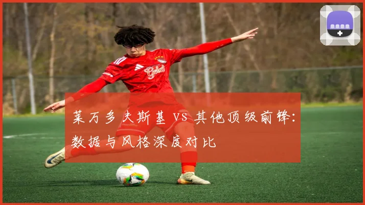 莱万多夫斯基 vs 其他顶级前锋：数据与风格深度对比