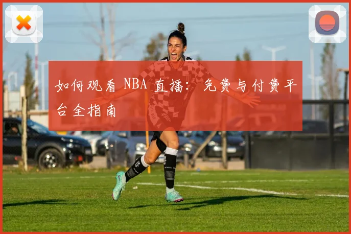 如何观看 NBA 直播：免费与付费平台全指南