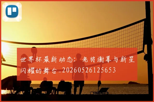 世界杯最新动态：老将谢幕与新星闪耀的舞台_20260526125653
