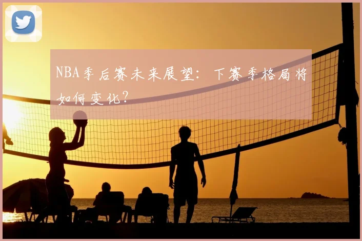 NBA季后赛未来展望：下赛季格局将如何变化？