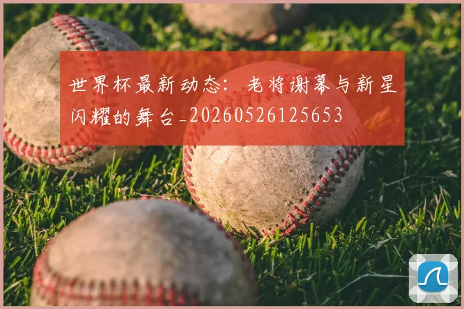 世界杯最新动态:老将谢幕与新星闪耀的舞台_20260526125653