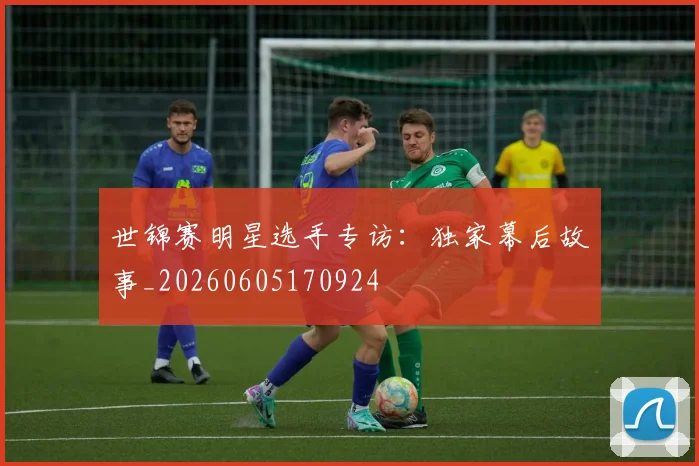 世锦赛明星选手专访：独家幕后故事_20260605170924