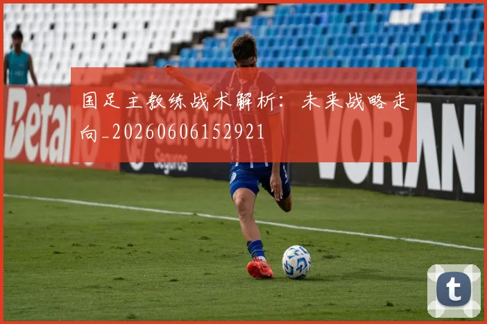 国足主教练战术解析:未来战略走向_20260606152921